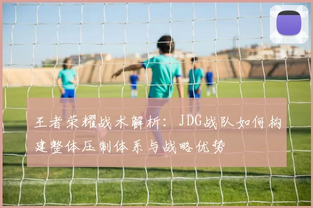 王者荣耀战术解析：JDG战队如何构建整体压制体系与战略优势