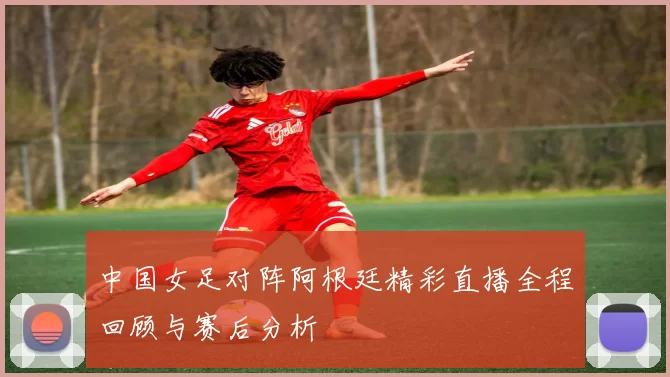 中国女足对阵阿根廷精彩直播全程回顾与赛后分析