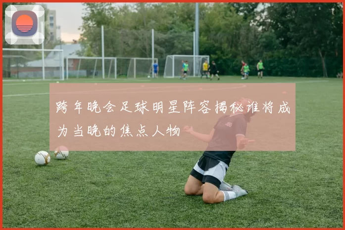 跨年晚会足球明星阵容揭秘谁将成为当晚的焦点人物