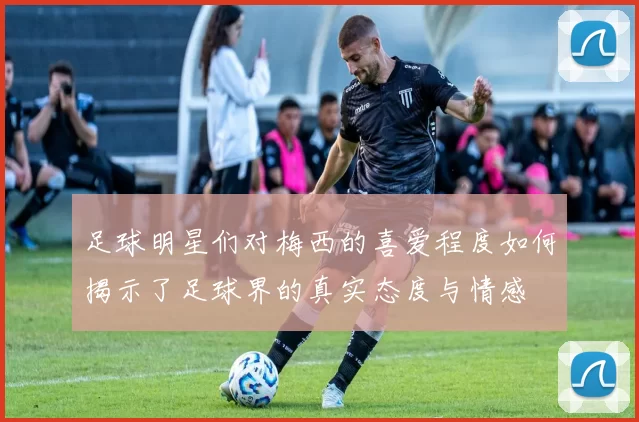 足球明星们对梅西的喜爱程度如何揭示了足球界的真实态度与情感