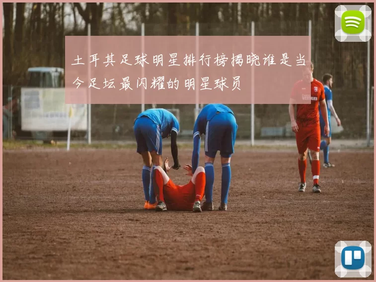 土耳其足球明星排行榜揭晓谁是当今足坛最闪耀的明星球员