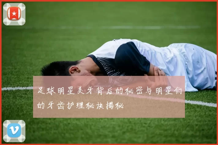 足球明星美牙背后的秘密与明星们的牙齿护理秘诀揭秘