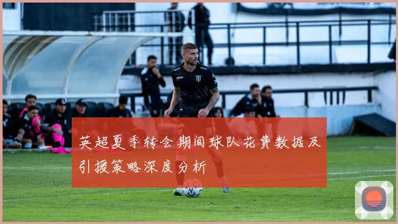 英超夏季转会期间球队花费数据及引援策略深度分析