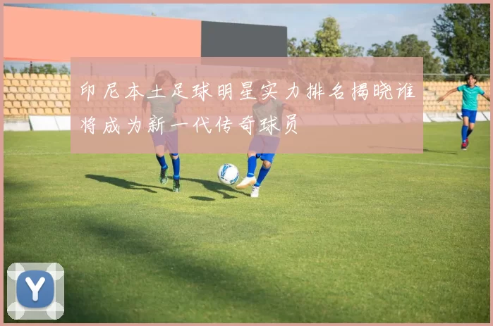 印尼本土足球明星实力排名揭晓谁将成为新一代传奇球员