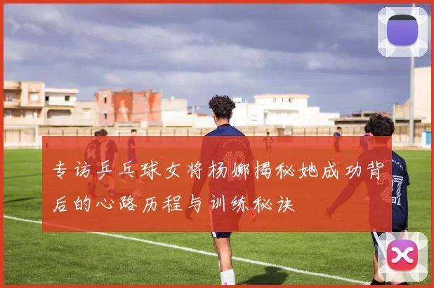 专访乒乓球女将杨娜揭秘她成功背后的心路历程与训练秘诀