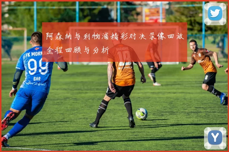 阿森纳与利物浦精彩对决录像回放全程回顾与分析