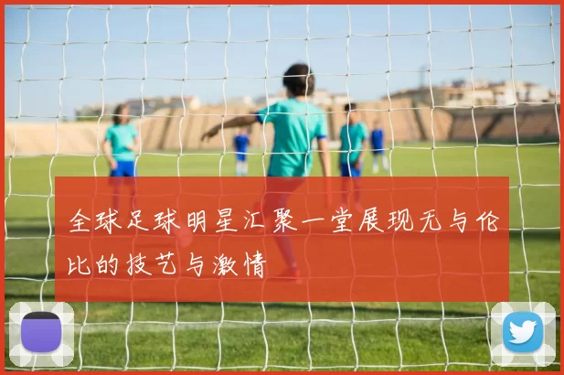 全球足球明星汇聚一堂展现无与伦比的技艺与激情