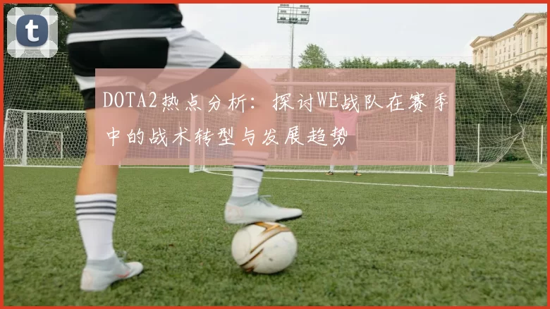 DOTA2热点分析：探讨WE战队在赛季中的战术转型与发展趋势