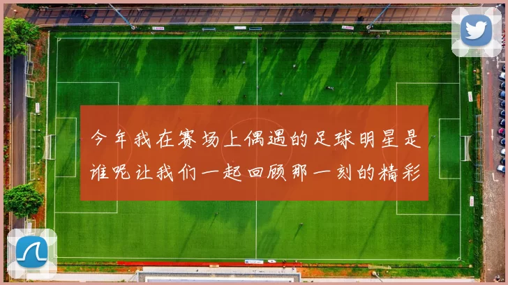 今年我在赛场上偶遇的足球明星是谁呢让我们一起回顾那一刻的精彩瞬间
