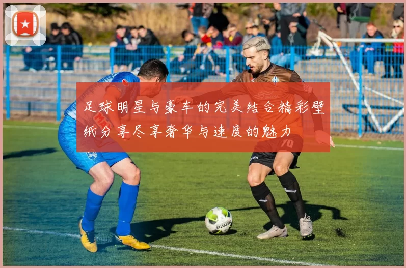 足球明星与豪车的完美结合精彩壁纸分享尽享奢华与速度的魅力