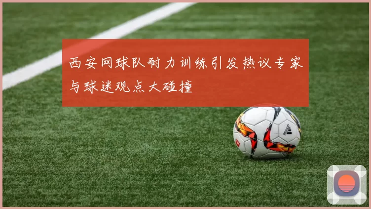 西安网球队耐力训练引发热议专家与球迷观点大碰撞