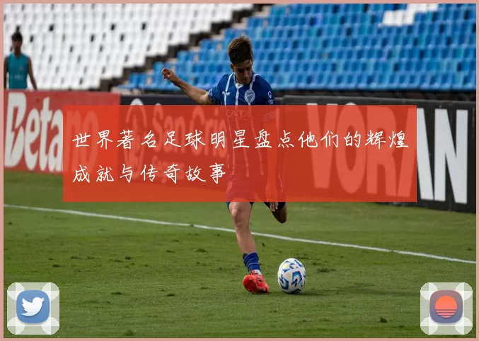 世界著名足球明星盘点他们的辉煌成就与传奇故事