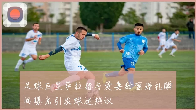 足球巨星萨拉赫与爱妻甜蜜婚礼瞬间曝光引发球迷热议