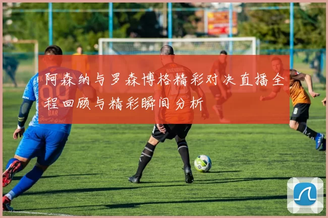 阿森纳与罗森博格精彩对决直播全程回顾与精彩瞬间分析