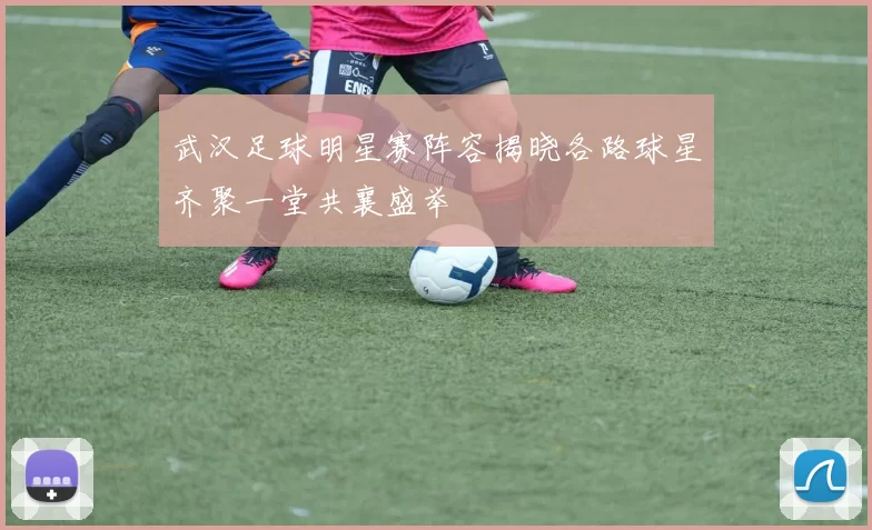 武汉足球明星赛阵容揭晓各路球星齐聚一堂共襄盛举