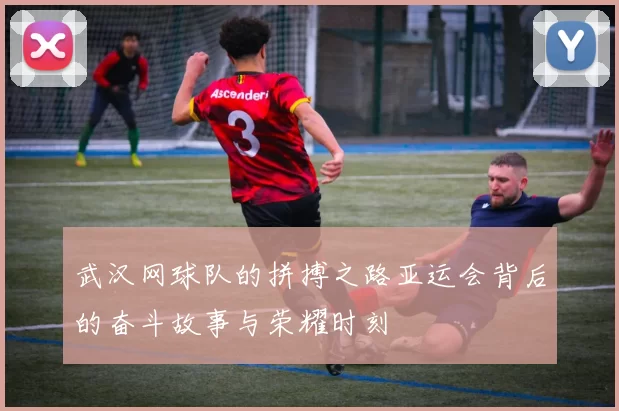 武汉网球队的拼搏之路亚运会背后的奋斗故事与荣耀时刻