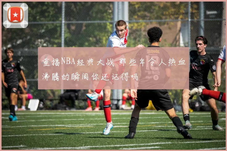 重播NBA经典大战 那些年令人热血沸腾的瞬间你还记得吗