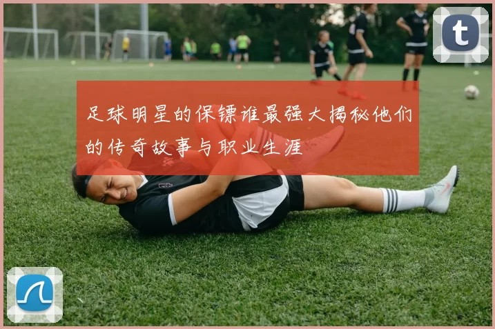 足球明星的保镖谁最强大揭秘他们的传奇故事与职业生涯
