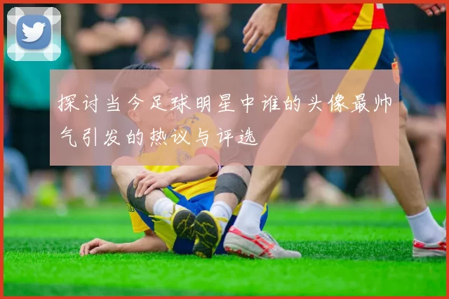 探讨当今足球明星中谁的头像最帅气引发的热议与评选