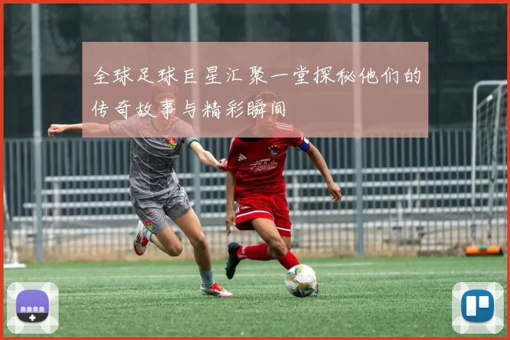 全球足球巨星汇聚一堂探秘他们的传奇故事与精彩瞬间
