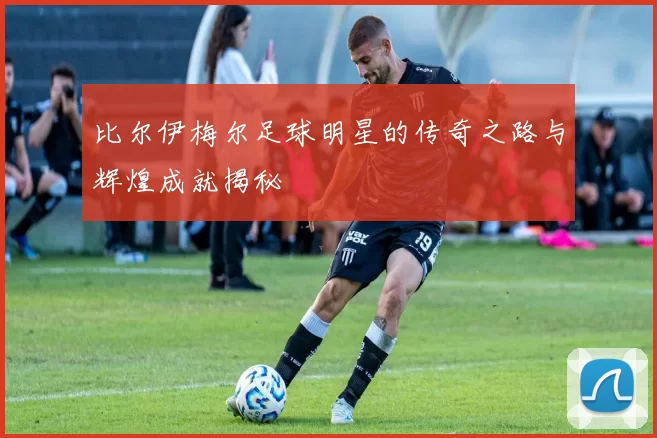 比尔伊梅尔足球明星的传奇之路与辉煌成就揭秘
