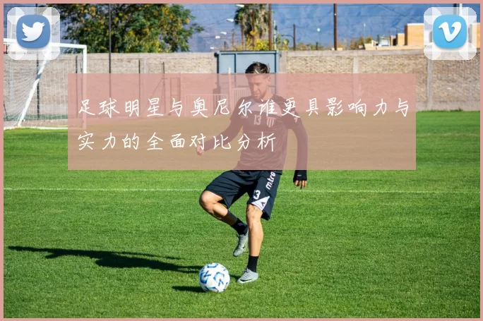 足球明星与奥尼尔谁更具影响力与实力的全面对比分析