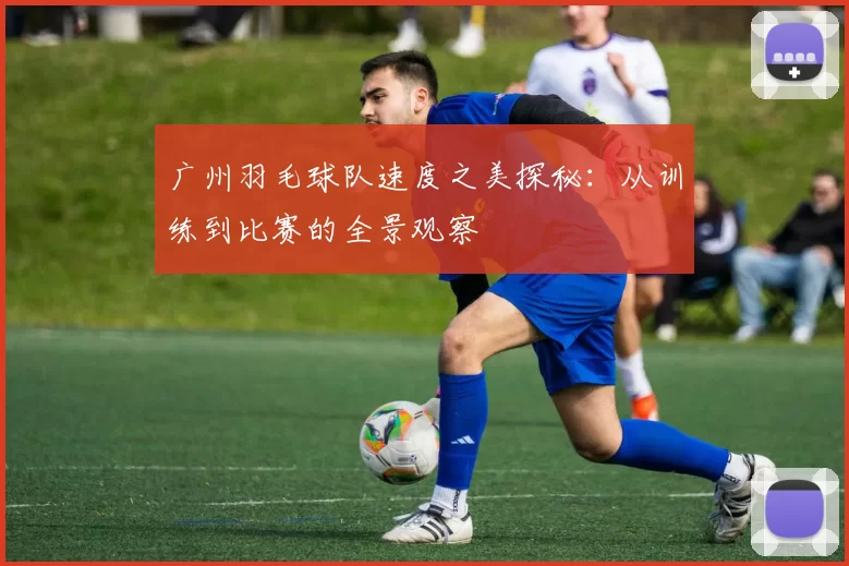 广州羽毛球队速度之美探秘：从训练到比赛的全景观察