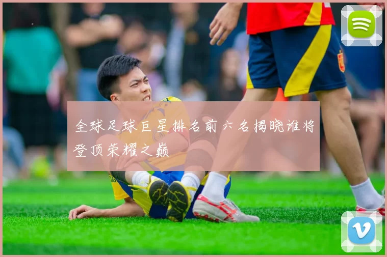全球足球巨星排名前六名揭晓谁将登顶荣耀之巅