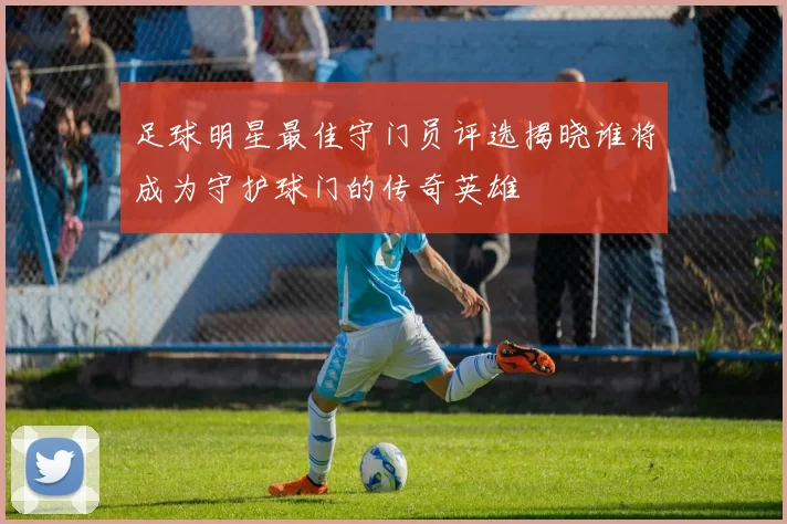 足球明星最佳守门员评选揭晓谁将成为守护球门的传奇英雄