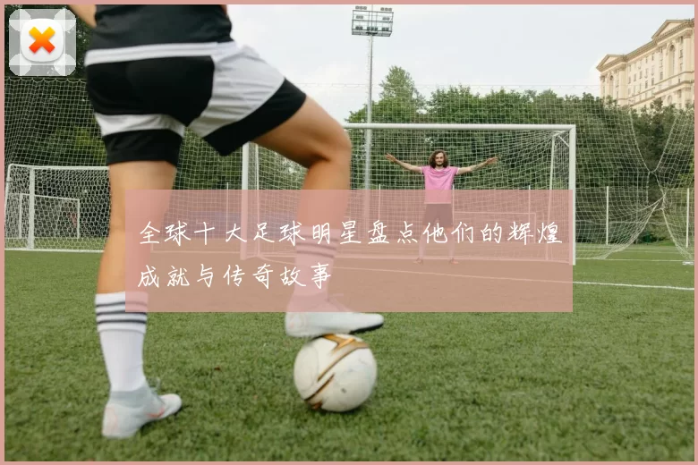 全球十大足球明星盘点他们的辉煌成就与传奇故事