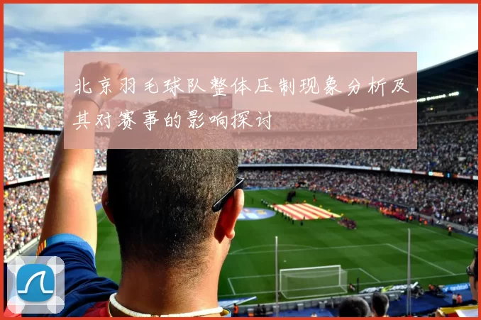 北京羽毛球队整体压制现象分析及其对赛事的影响探讨