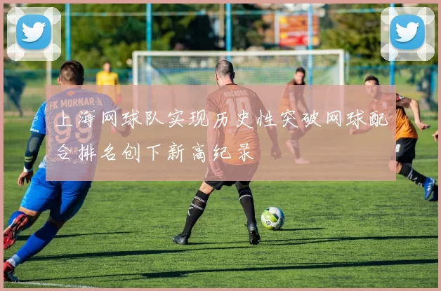 上海网球队实现历史性突破网球配合排名创下新高纪录