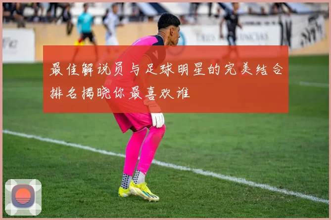 最佳解说员与足球明星的完美结合排名揭晓你最喜欢谁