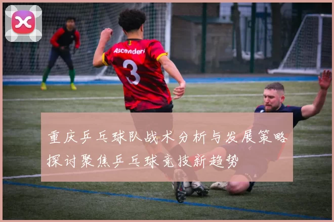 重庆乒乓球队战术分析与发展策略探讨聚焦乒乓球竞技新趋势