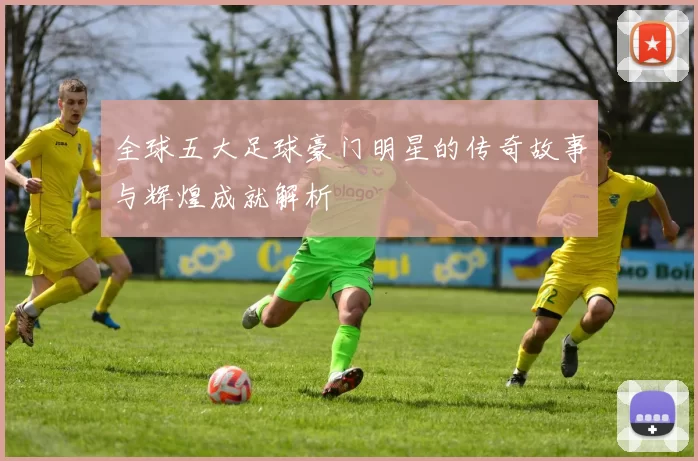 全球五大足球豪门明星的传奇故事与辉煌成就解析