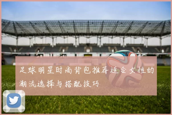 足球明星时尚背包推荐适合女性的潮流选择与搭配技巧