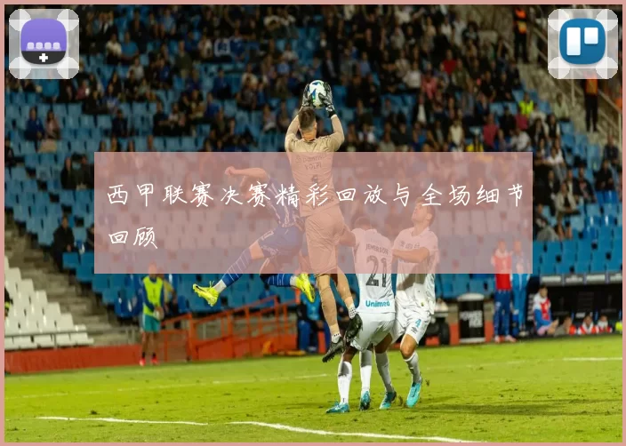 西甲联赛决赛精彩回放与全场细节回顾
