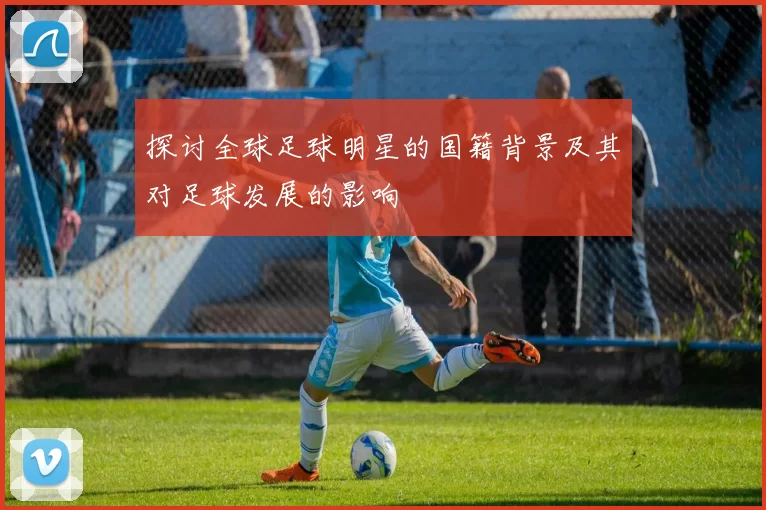 探讨全球足球明星的国籍背景及其对足球发展的影响