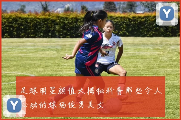 足球明星颜值大揭秘科普那些令人心动的球场俊男美女
