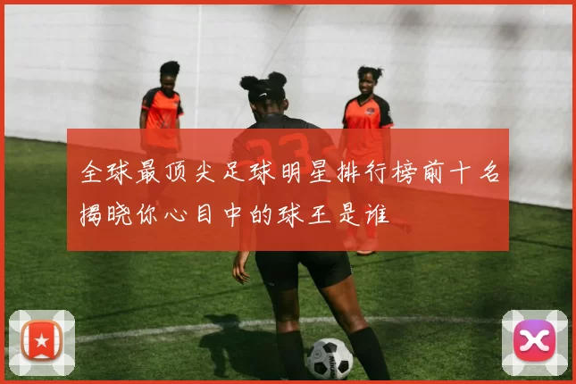 全球最顶尖足球明星排行榜前十名揭晓你心目中的球王是谁