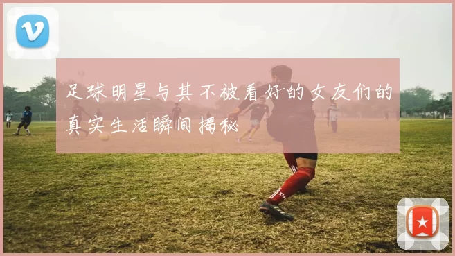 足球明星与其不被看好的女友们的真实生活瞬间揭秘