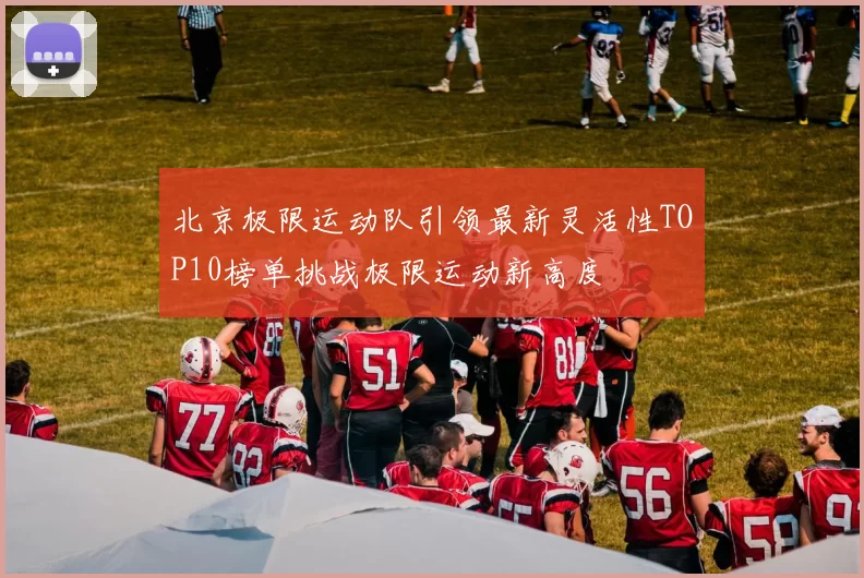 北京极限运动队引领最新灵活性TOP10榜单挑战极限运动新高度