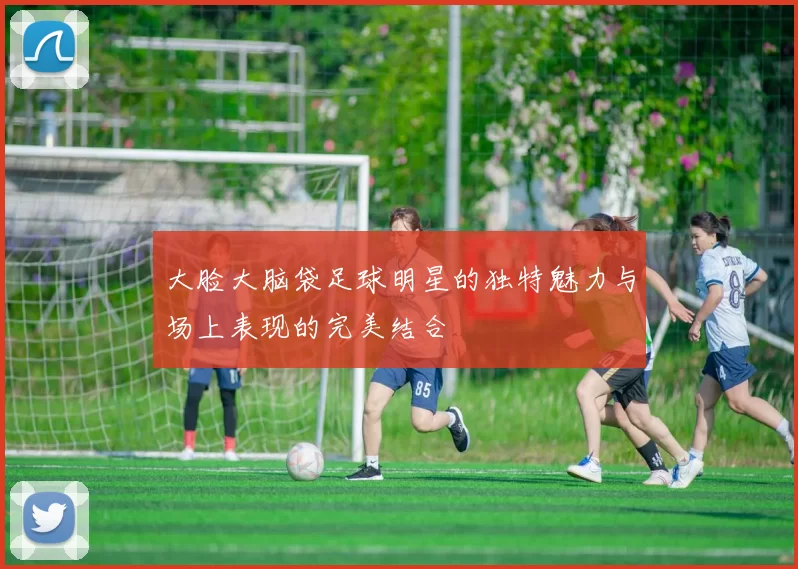 大脸大脑袋足球明星的独特魅力与场上表现的完美结合