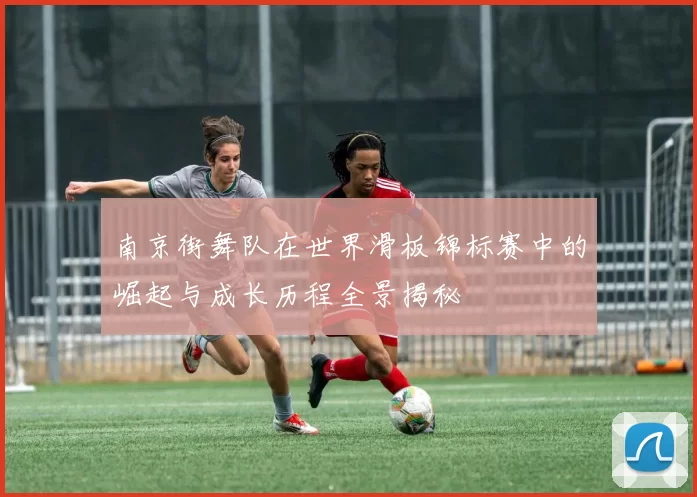 南京街舞队在世界滑板锦标赛中的崛起与成长历程全景揭秘