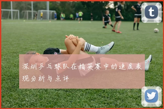 深圳乒乓球队在精英赛中的速度表现分析与点评