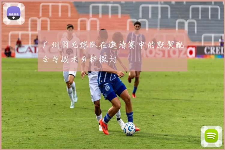 广州羽毛球队在邀请赛中的默契配合与战术分析探讨
