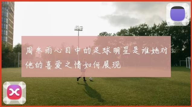 周冬雨心目中的足球明星是谁她对他的喜爱之情如何展现