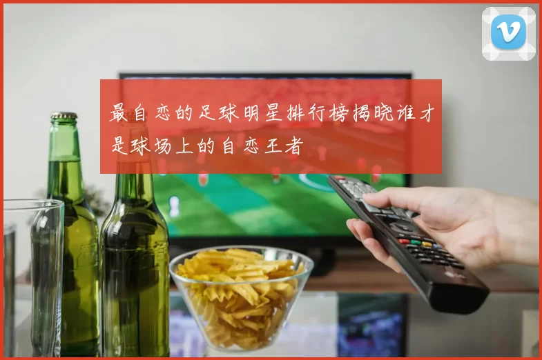 最自恋的足球明星排行榜揭晓谁才是球场上的自恋王者