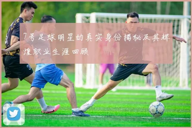 7号足球明星的真实身份揭秘及其辉煌职业生涯回顾
