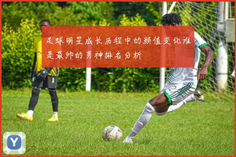 足球明星成长历程中的颜值变化谁是最帅的男神排名分析